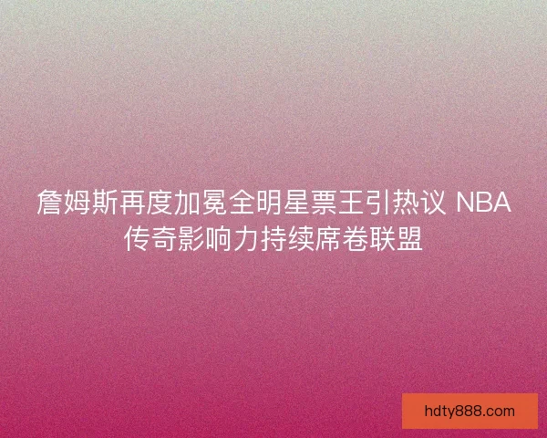 詹姆斯再度加冕全明星票王引热议 NBA传奇影响力持续席卷联盟