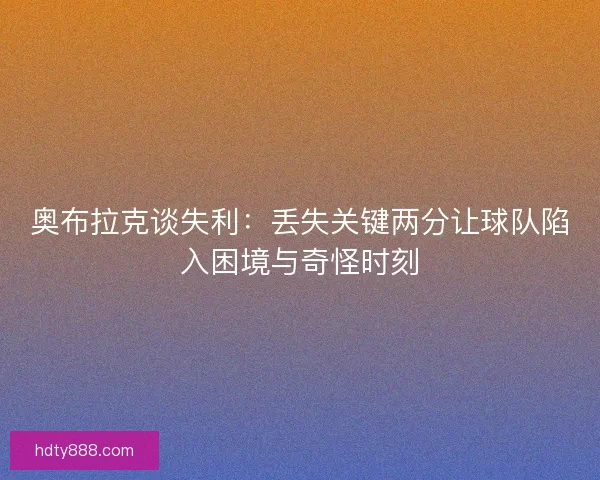 奥布拉克谈失利：丢失关键两分让球队陷入困境与奇怪时刻