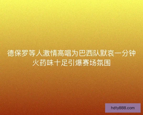 德保罗等人激情高唱为巴西队默哀一分钟火药味十足引爆赛场氛围