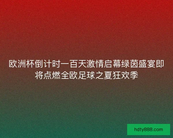 欧洲杯倒计时一百天激情启幕绿茵盛宴即将点燃全欧足球之夏狂欢季