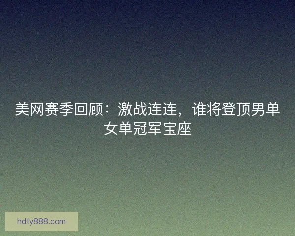 美网赛季回顾：激战连连，谁将登顶男单女单冠军宝座