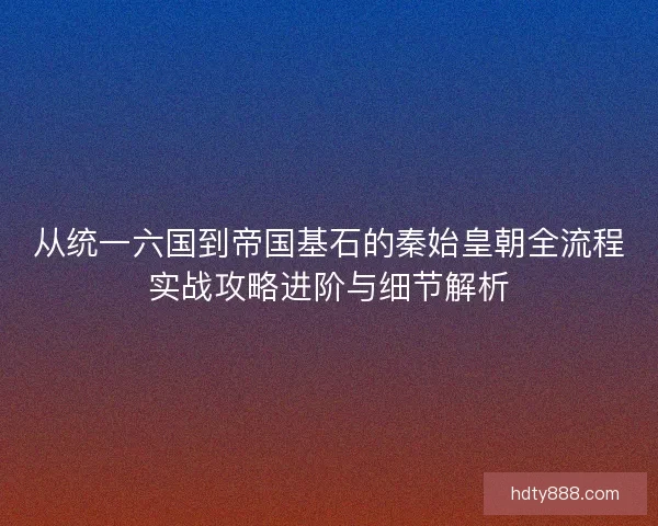 从统一六国到帝国基石的秦始皇朝全流程实战攻略进阶与细节解析 从统一六国到帝国基石的秦始皇朝全流程实战攻略进阶与细节解析