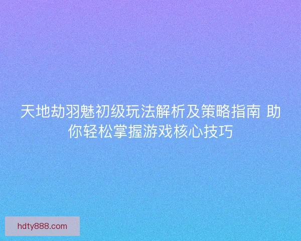 天地劫羽魅初级玩法解析及策略指南 助你轻松掌握游戏核心技巧