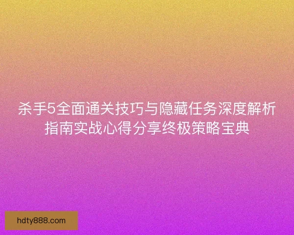 杀手5全面通关技巧与隐藏任务深度解析指南实战心得分享终极策略宝典