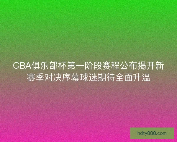 CBA俱乐部杯第一阶段赛程公布揭开新赛季对决序幕球迷期待全面升温