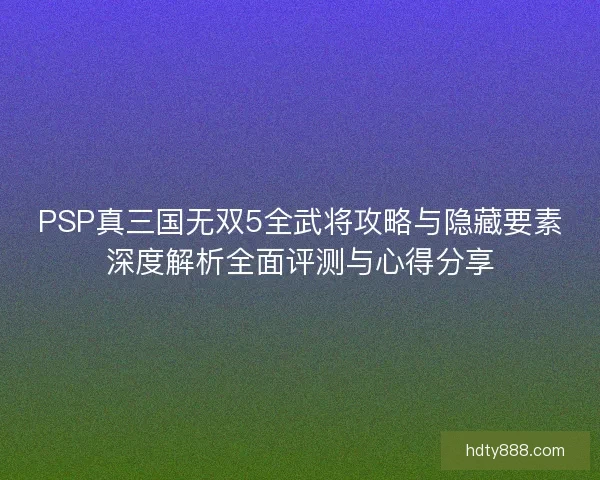 PSP真三国无双5全武将攻略与隐藏要素深度解析全面评测与心得分享