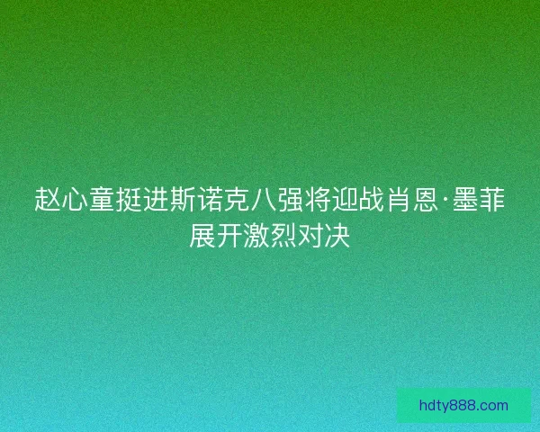 赵心童挺进斯诺克八强将迎战肖恩·墨菲展开激烈对决