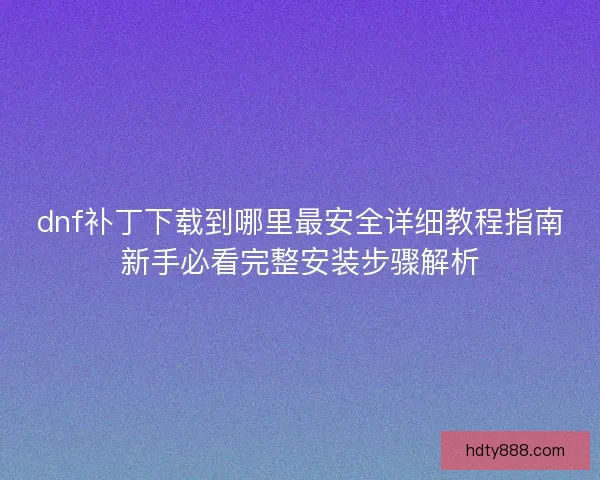 dnf补丁下载到哪里最安全详细教程指南新手必看完整安装步骤解析
