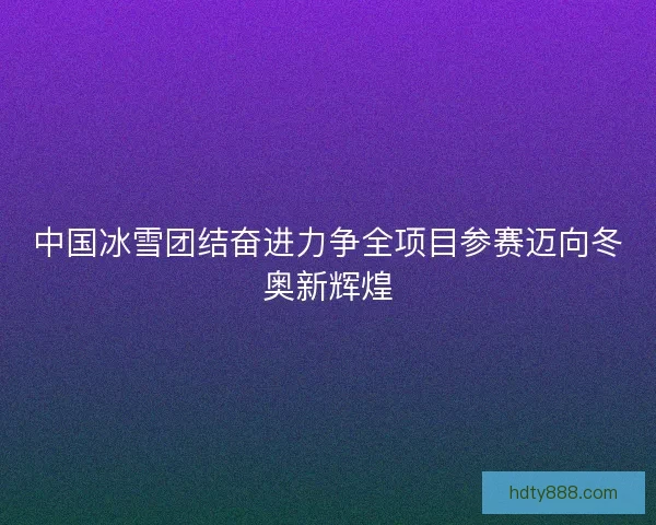 中国冰雪团结奋进力争全项目参赛迈向冬奥新辉煌