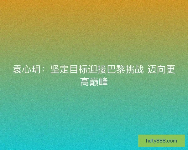 袁心玥：坚定目标迎接巴黎挑战 迈向更高巅峰