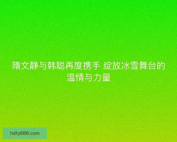 隋文静与韩聪再度携手 绽放冰雪舞台的温情与力量 隋文静与韩聪再度携手 绽放冰雪舞台的温情与力量