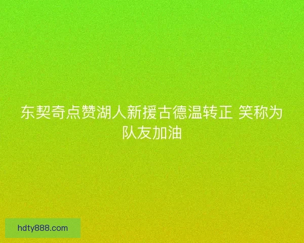 东契奇点赞湖人新援古德温转正 笑称为队友加油