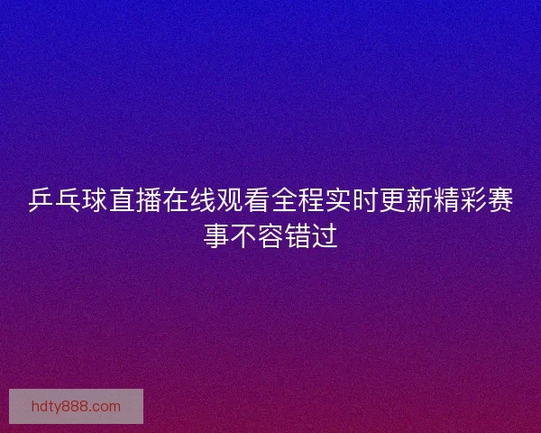 乒乓球直播在线观看全程实时更新精彩赛事不容错过 乒乓球直播在线观看全程实时更新精彩赛事不容错过