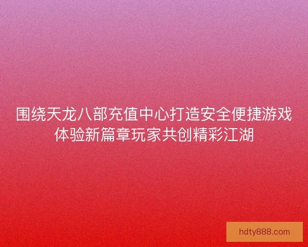 围绕天龙八部充值中心打造安全便捷游戏体验新篇章玩家共创精彩江湖