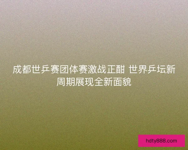 成都世乒赛团体赛激战正酣 世界乒坛新周期展现全新面貌