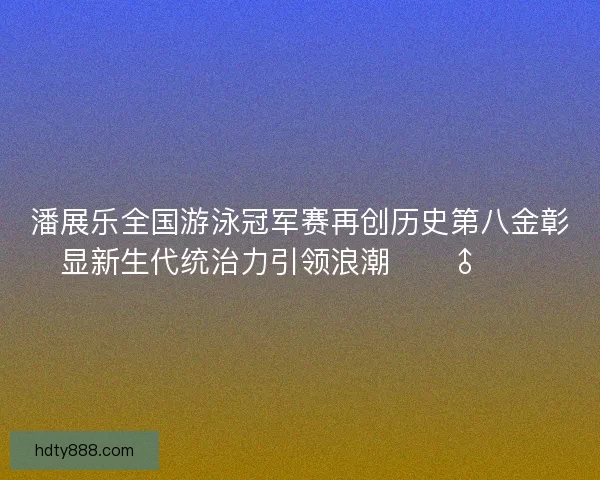 潘展乐全国游泳冠军赛再创历史第八金彰显新生代统治力引领浪潮🏊♂️🔥 潘展乐全国游泳冠军赛再创历史第八金彰显新生代统治力引领浪潮🏊♂️🔥