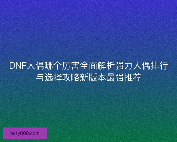 DNF人偶哪个厉害全面解析强力人偶排行与选择攻略新版本最强推荐