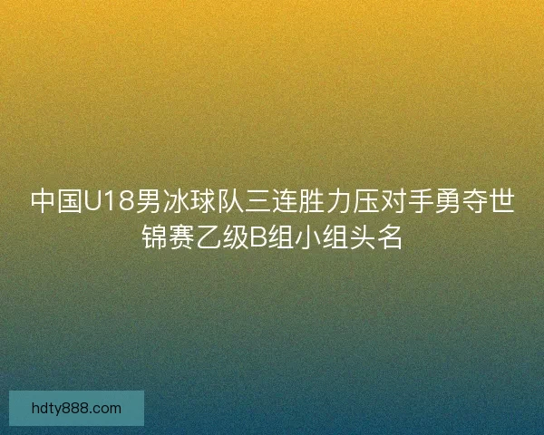 中国U18男冰球队三连胜力压对手勇夺世锦赛乙级B组小组头名