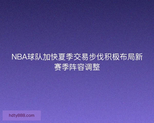 NBA球队加快夏季交易步伐积极布局新赛季阵容调整