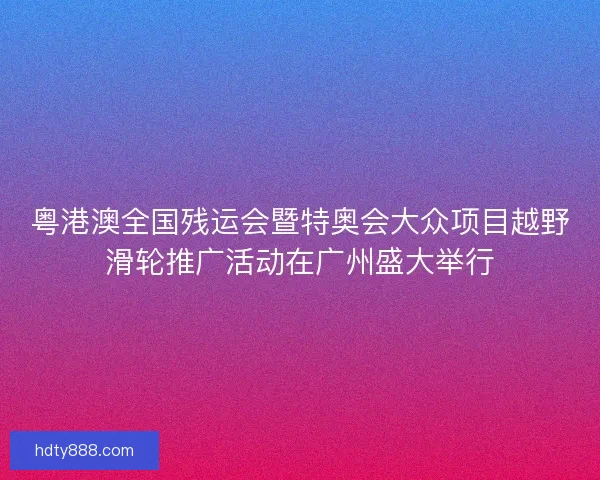粤港澳全国残运会暨特奥会大众项目越野滑轮推广活动在广州盛大举行 粤港澳全国残运会暨特奥会大众项目越野滑轮推广活动在广州盛大举行