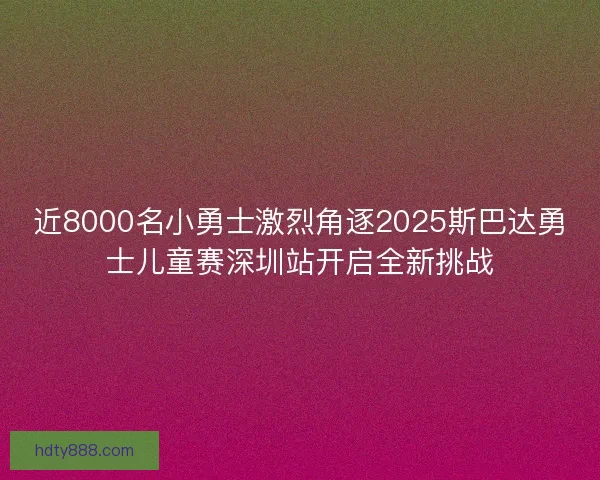 近8000名小勇士激烈角逐2025斯巴达勇士儿童赛深圳站开启全新挑战 近8000名小勇士激烈角逐2025斯巴达勇士儿童赛深圳站开启全新挑战