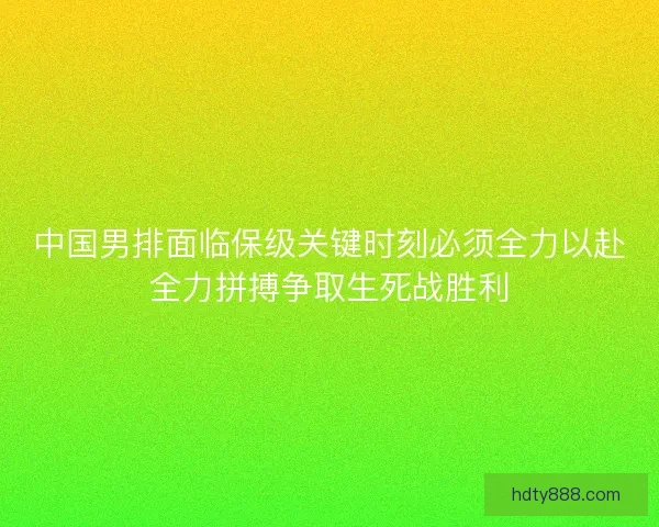 中国男排面临保级关键时刻必须全力以赴全力拼搏争取生死战胜利 中国男排面临保级关键时刻必须全力以赴全力拼搏争取生死战胜利