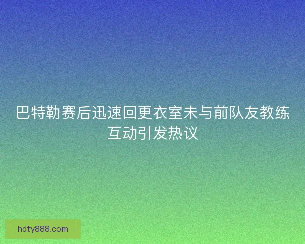 巴特勒赛后迅速回更衣室未与前队友教练互动引发热议