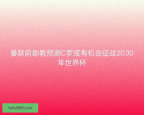 曼联前助教预测C罗或有机会征战2030年世界杯 曼联前助教预测C罗或有机会征战2030年世界杯
