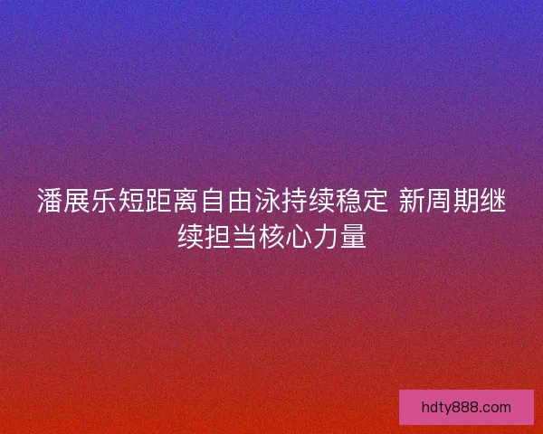 潘展乐短距离自由泳持续稳定 新周期继续担当核心力量