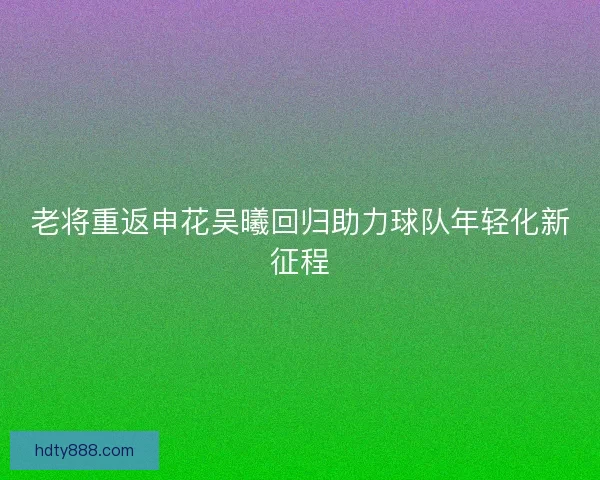 老将重返申花吴曦回归助力球队年轻化新征程