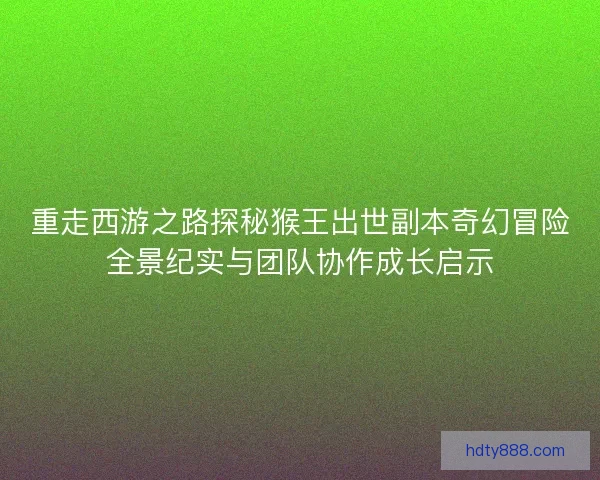 重走西游之路探秘猴王出世副本奇幻冒险全景纪实与团队协作成长启示