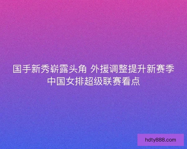 国手新秀崭露头角 外援调整提升新赛季中国女排超级联赛看点