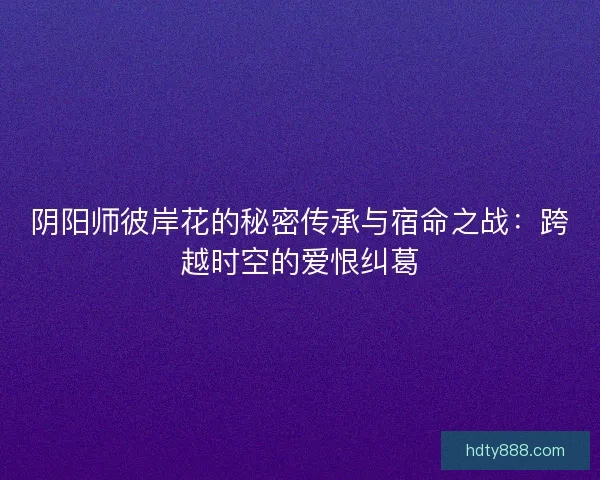 阴阳师彼岸花的秘密传承与宿命之战：跨越时空的爱恨纠葛