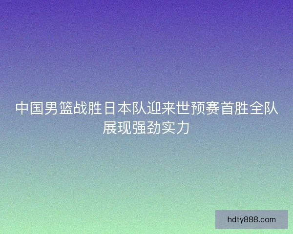 中国男篮战胜日本队迎来世预赛首胜全队展现强劲实力