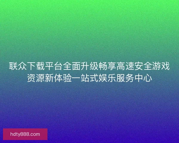 联众下载平台全面升级畅享高速安全游戏资源新体验一站式娱乐服务中心