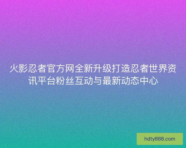 火影忍者官方网全新升级打造忍者世界资讯平台粉丝互动与最新动态中心