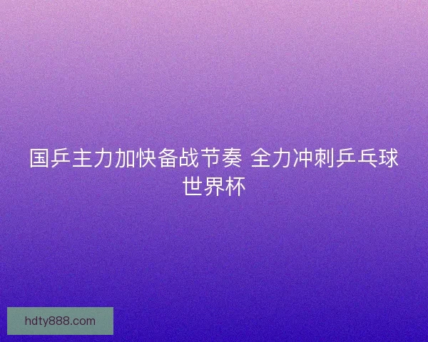 国乒主力加快备战节奏 全力冲刺乒乓球世界杯 国乒主力加快备战节奏 全力冲刺乒乓球世界杯