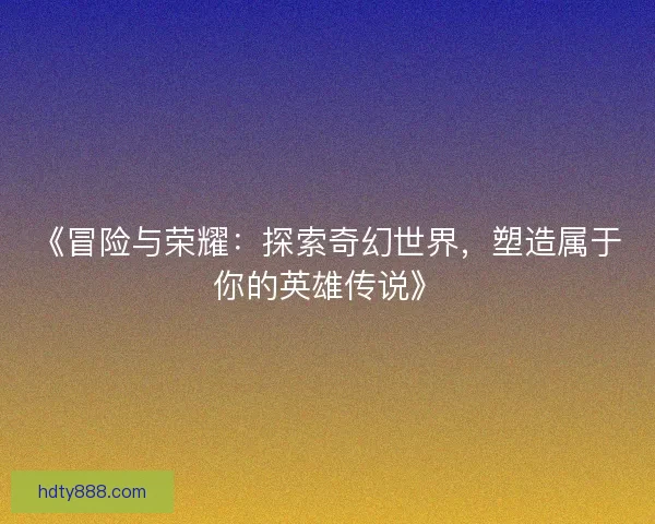 《冒险与荣耀:探索奇幻世界,塑造属于你的英雄传说》 《冒险与荣耀:探索奇幻世界,塑造属于你的英雄传说》