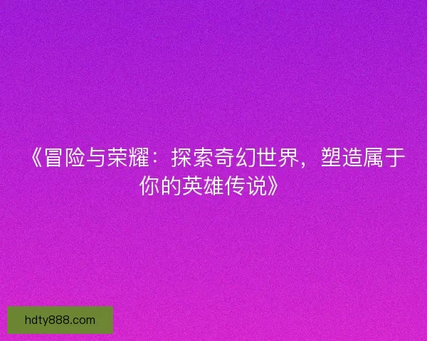 《冒险与荣耀:探索奇幻世界,塑造属于你的英雄传说》 《冒险与荣耀:探索奇幻世界,塑造属于你的英雄传说》