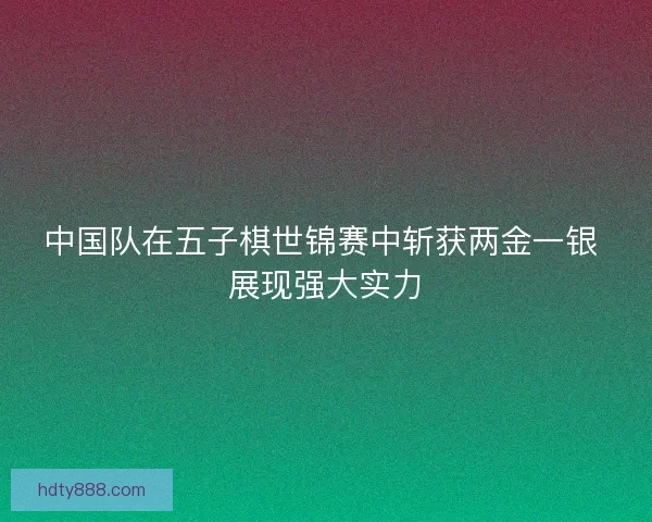中国队在五子棋世锦赛中斩获两金一银 展现强大实力 中国队在五子棋世锦赛中斩获两金一银 展现强大实力